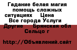 Гадание белая магия помощь сложных ситуациях  › Цена ­ 500 - Все города Услуги » Другие   . Брянская обл.,Сельцо г.